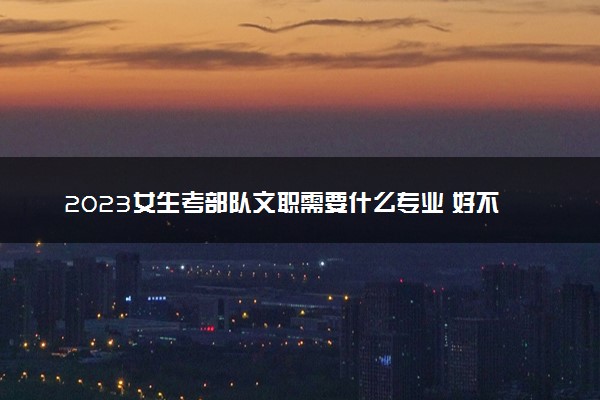 2023女生考部队文职需要什么专业 好不好考