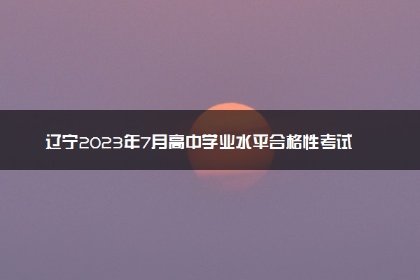 辽宁2023年7月高中学业水平合格性考试科目及时间安排