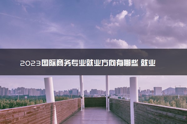 2023国际商务专业就业方向有哪些 就业前景如何