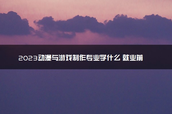 2023动漫与游戏制作专业学什么 就业前景怎么样