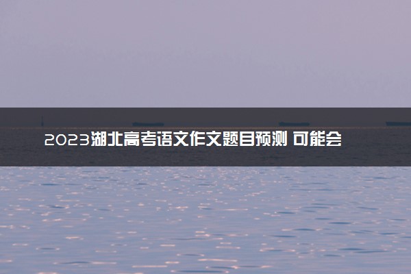2023湖北高考语文作文题目预测 可能会出什么话题