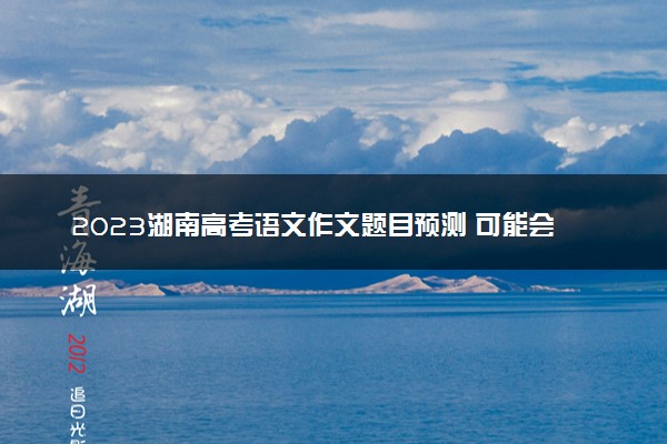2023湖南高考语文作文题目预测 可能会出什么话题