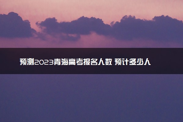 预测2023青海高考报名人数 预计多少人参加高考
