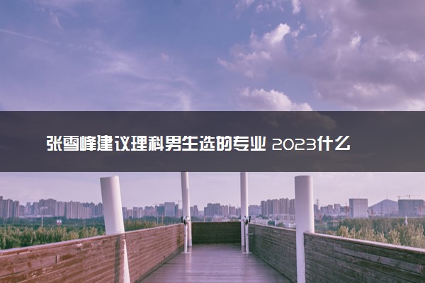 张雪峰建议理科男生选的专业 2023什么专业值得报考