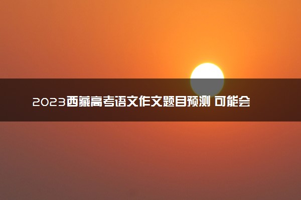 2023西藏高考语文作文题目预测 可能会出什么话题