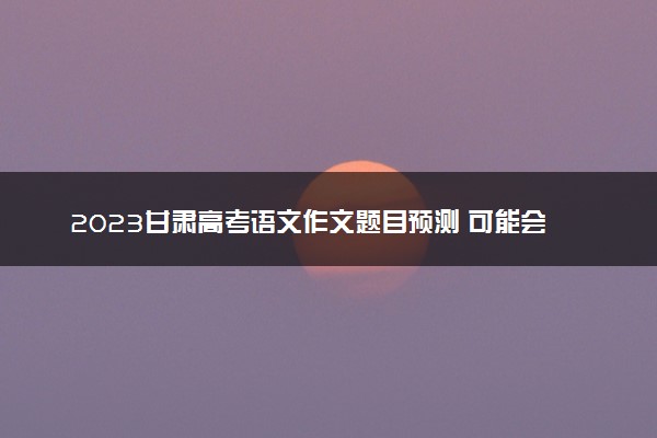 2023甘肃高考语文作文题目预测 可能会出什么话题