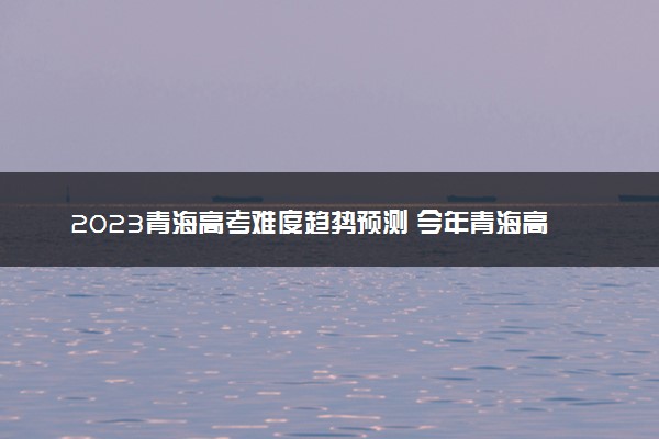2023青海高考难度趋势预测 今年青海高考难不难
