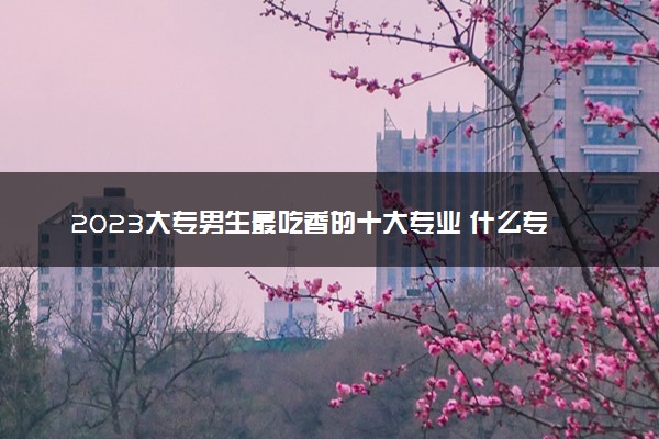 2023大专男生最吃香的十大专业 什么专业前景好收入高