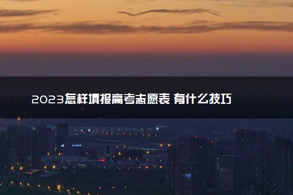 2023怎样填报高考志愿表 有什么技巧