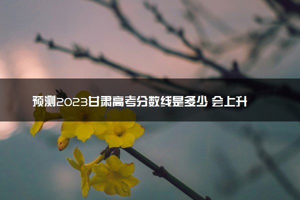 预测2023甘肃高考分数线是多少 会上升还是下降