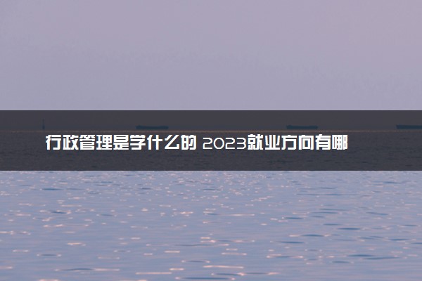行政管理是学什么的 2023就业方向有哪些