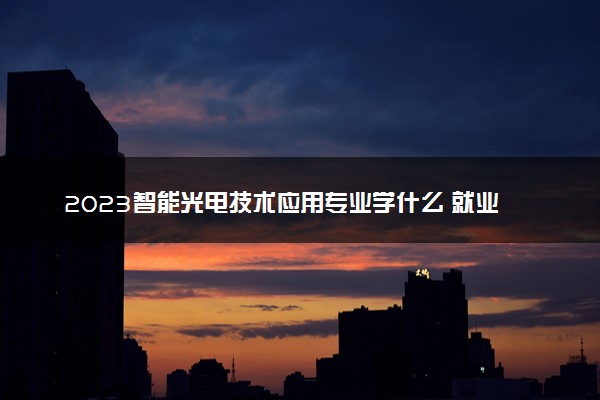 2023智能光电技术应用专业学什么 就业方向有哪些