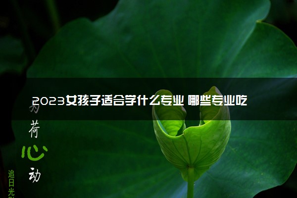2023女孩子适合学什么专业 哪些专业吃香