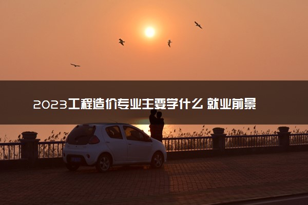 2023工程造价专业主要学什么 就业前景怎么样