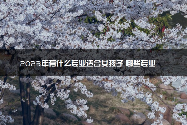 2023年有什么专业适合女孩子 哪些专业比较好
