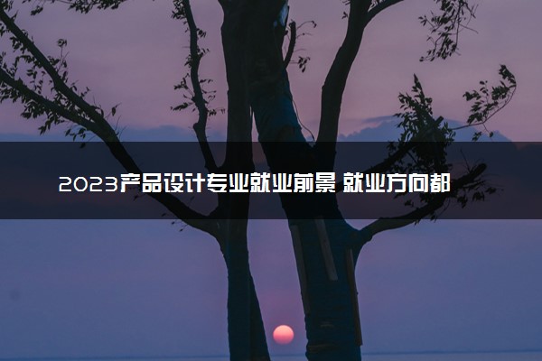 2023产品设计专业就业前景 就业方向都有哪些