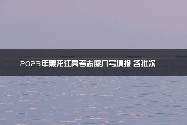2023年黑龙江高考志愿几号填报 各批次具体填报时间