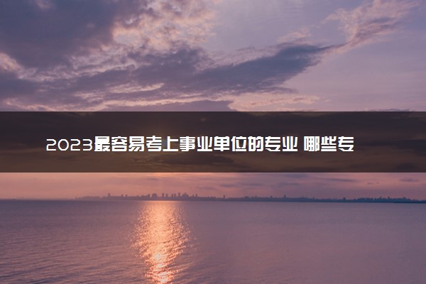 2023最容易考上事业单位的专业 哪些专业吃香