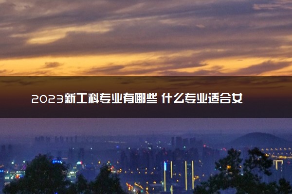 2023新工科专业有哪些 什么专业适合女生学