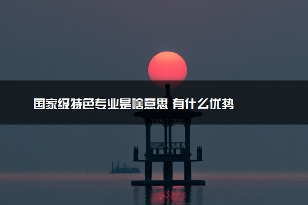 国家级特色专业是啥意思 有什么优势