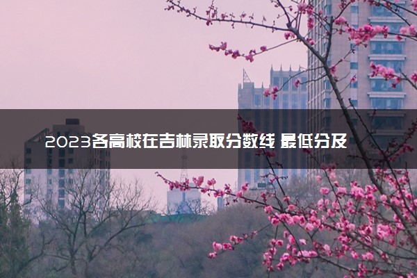 2023各高校在吉林录取分数线 最低分及位次是多少