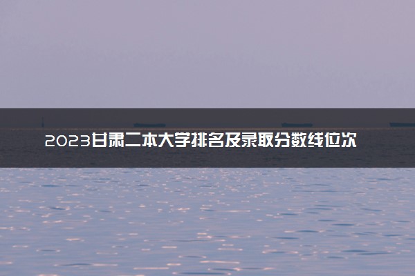 2023甘肃二本大学排名及录取分数线位次