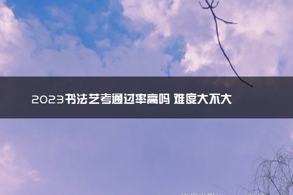 2023书法艺考通过率高吗 难度大不大