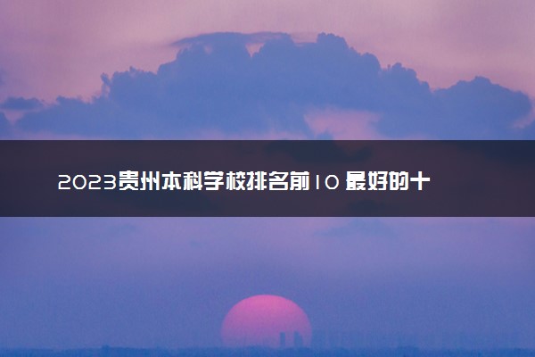 2023贵州本科学校排名前10 最好的十大公办本科院校