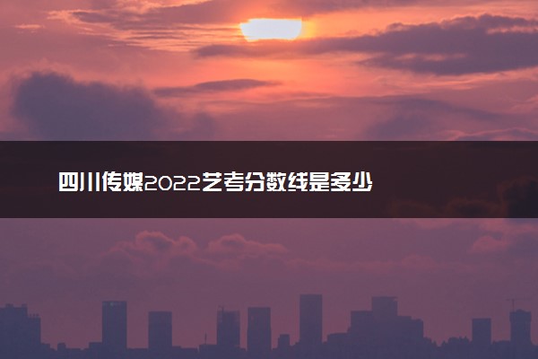 四川传媒2022艺考分数线是多少