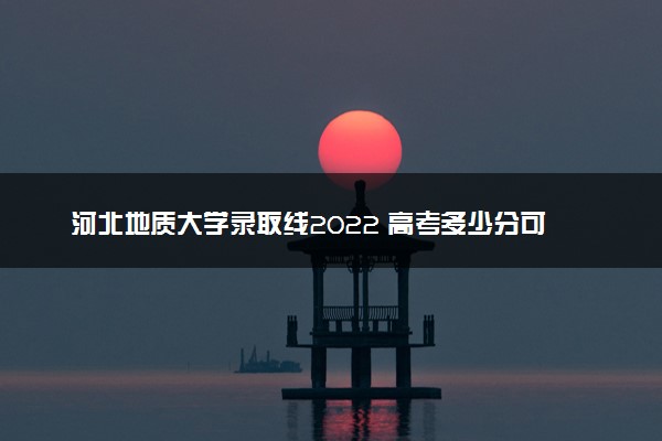 河北地质大学录取线2022 高考多少分可以上
