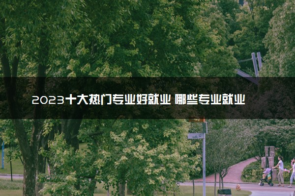 2023十大热门专业好就业 哪些专业就业前景好