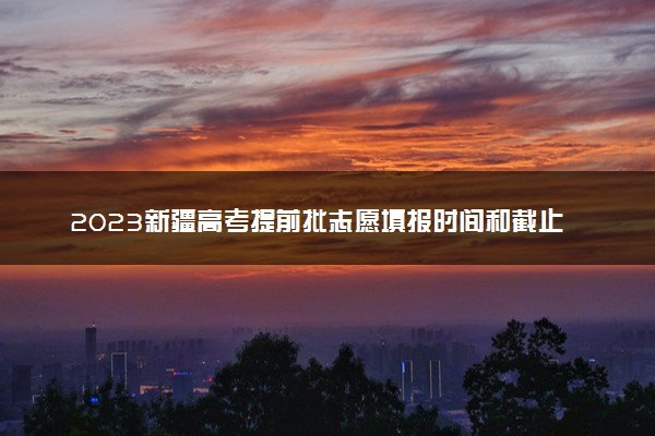 2023新疆高考提前批志愿填报时间和截止时间