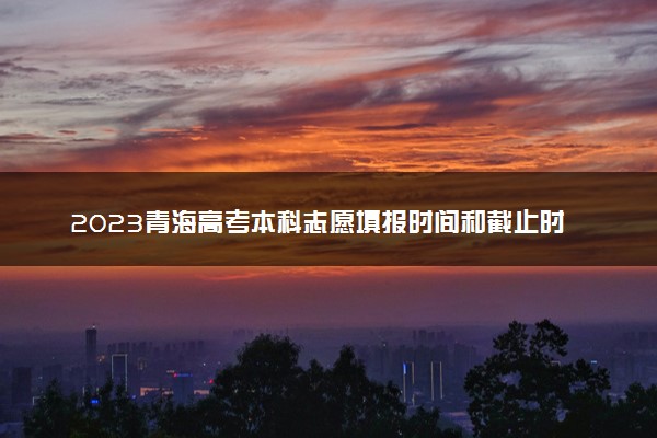 2023青海高考本科志愿填报时间和截止时间