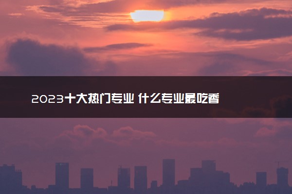 2023十大热门专业 什么专业最吃香