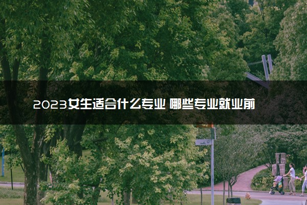 2023女生适合什么专业 哪些专业就业前景好