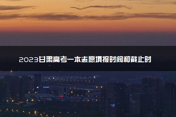2023甘肃高考一本志愿填报时间和截止时间