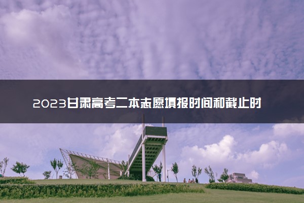 2023甘肃高考二本志愿填报时间和截止时间