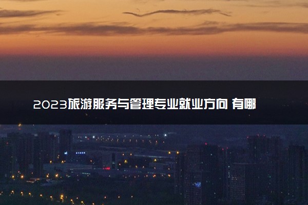 2023旅游服务与管理专业就业方向 有哪些好出路