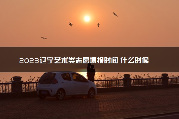 2023辽宁艺术类志愿填报时间 什么时候开始和截止