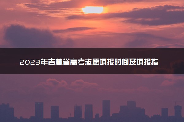 2023年吉林省高考志愿填报时间及填报指南