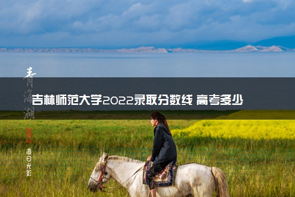 吉林师范大学2022录取分数线 高考多少分可以上