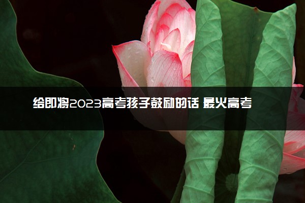 给即将2023高考孩子鼓励的话 最火高考祝福语