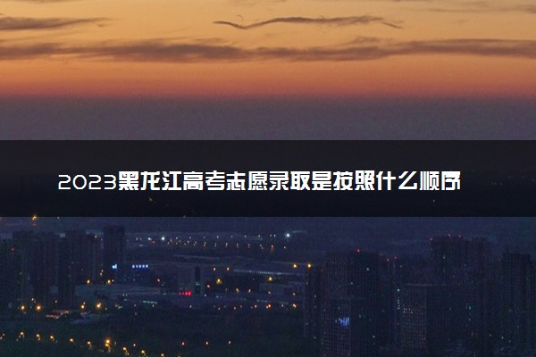 2023黑龙江高考志愿录取是按照什么顺序