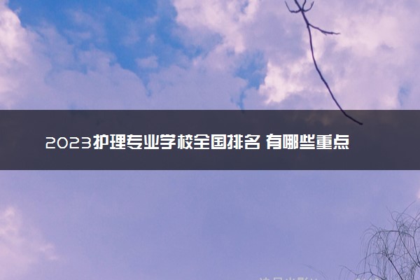2023护理专业学校全国排名 有哪些重点大学可推荐