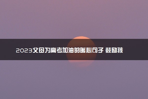 2023父母为高考加油的暖心句子 鼓励孩子的话