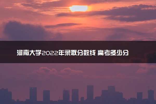 河南大学2022年录取分数线 高考多少分可以上