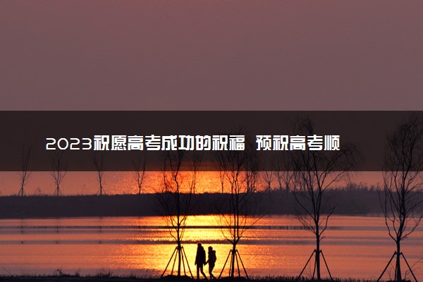 2023祝愿高考成功的祝福  预祝高考顺利的寄语