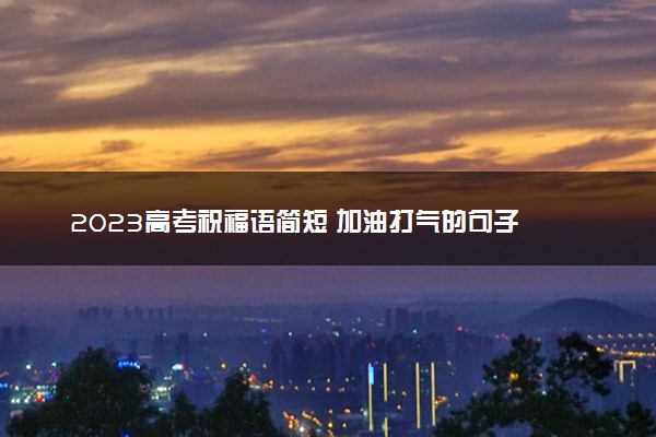 2023高考祝福语简短 加油打气的句子