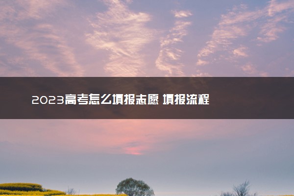 2023高考怎么填报志愿 填报流程