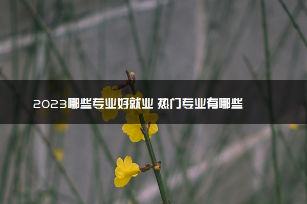 2023哪些专业好就业 热门专业有哪些